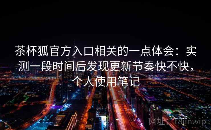 茶杯狐官方入口相关的一点体会：实测一段时间后发现更新节奏快不快，个人使用笔记