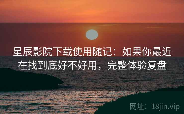 星辰影院下载使用随记：如果你最近在找到底好不好用，完整体验复盘