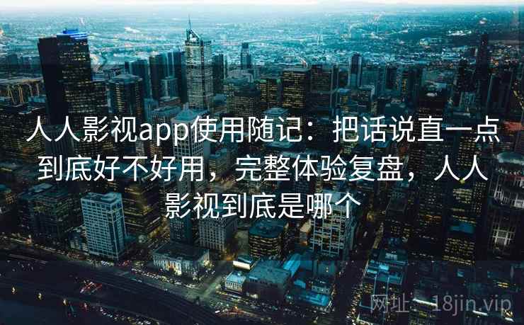 人人影视app使用随记：把话说直一点到底好不好用，完整体验复盘，人人影视到底是哪个