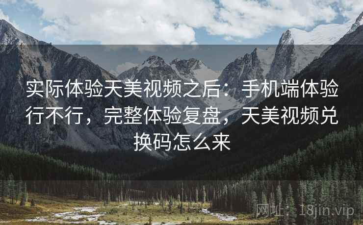实际体验天美视频之后：手机端体验行不行，完整体验复盘，天美视频兑换码怎么来