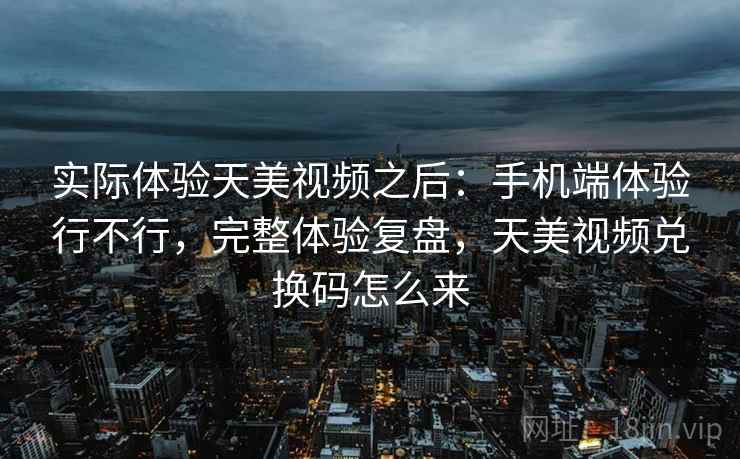 实际体验天美视频之后：手机端体验行不行，完整体验复盘，天美视频兑换码怎么来