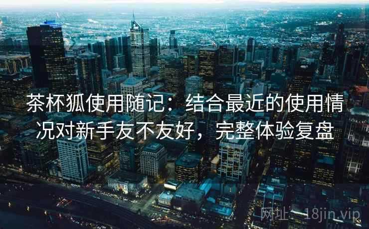 茶杯狐使用随记:结合最近的使用情况对新手友不友好,完整体验复盘 茶杯狐使用随记:结合最近的使用情况对新手友不友好,完整体验复盘