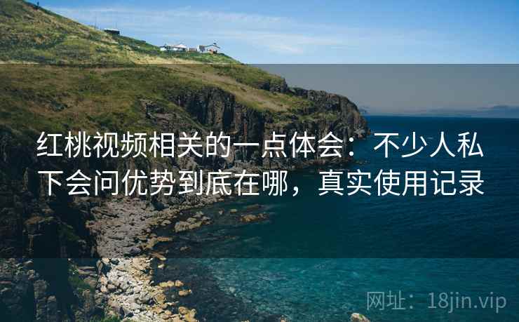 红桃视频相关的一点体会：不少人私下会问优势到底在哪，真实使用记录