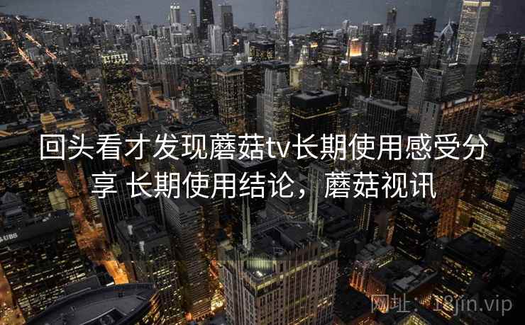 回头看才发现蘑菇tv长期使用感受分享 长期使用结论，蘑菇视讯