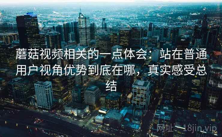 蘑菇视频相关的一点体会：站在普通用户视角优势到底在哪，真实感受总结