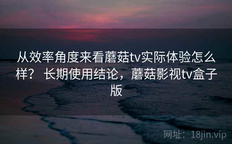 从效率角度来看蘑菇tv实际体验怎么样？ 长期使用结论，蘑菇影视tv盒子版