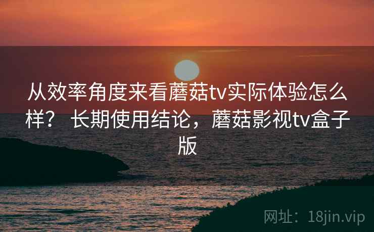 从效率角度来看蘑菇tv实际体验怎么样？ 长期使用结论，蘑菇影视tv盒子版