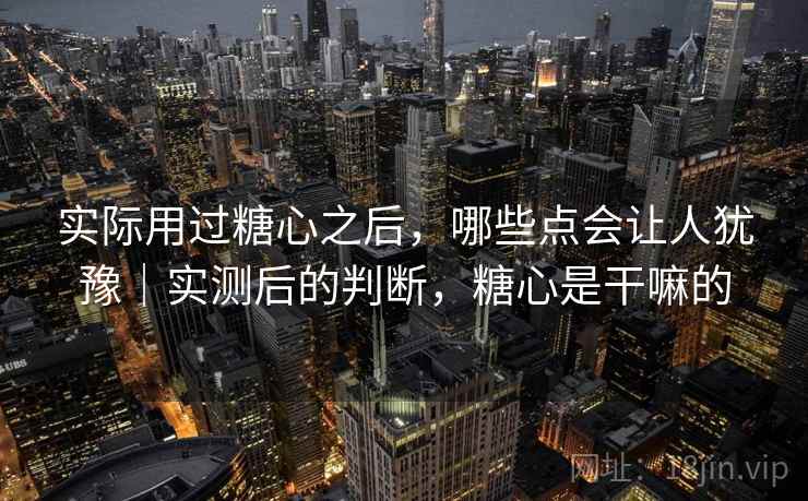 实际用过糖心之后,哪些点会让人犹豫|实测后的判断,糖心是干嘛的 实际用过糖心之后,哪些点会让人犹豫|实测后的判断,糖心是干嘛的