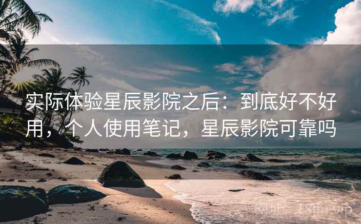 实际体验星辰影院之后：到底好不好用，个人使用笔记，星辰影院可靠吗
