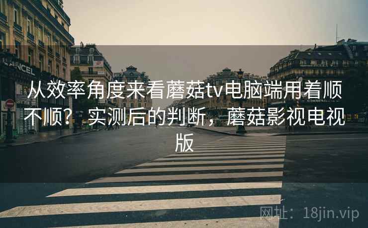 从效率角度来看蘑菇tv电脑端用着顺不顺？ 实测后的判断，蘑菇影视电视版