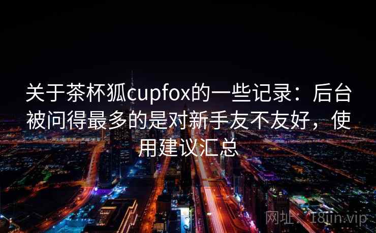 关于茶杯狐cupfox的一些记录：后台被问得最多的是对新手友不友好，使用建议汇总