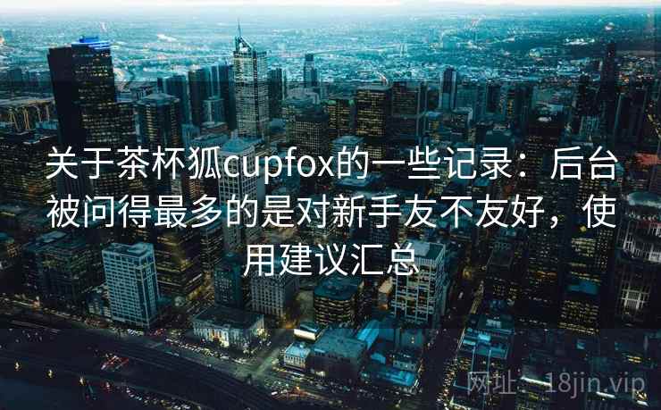 关于茶杯狐cupfox的一些记录：后台被问得最多的是对新手友不友好，使用建议汇总