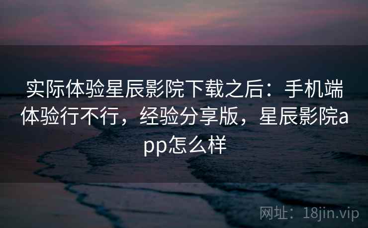 实际体验星辰影院下载之后：手机端体验行不行，经验分享版，星辰影院app怎么样