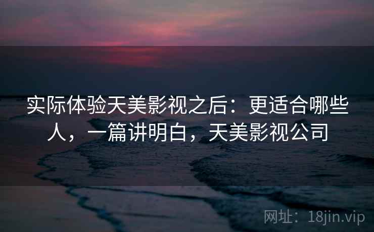 实际体验天美影视之后：更适合哪些人，一篇讲明白，天美影视公司