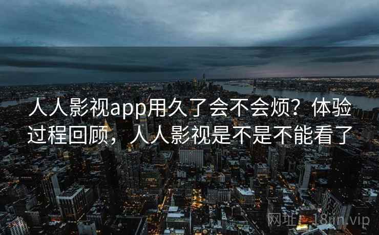 人人影视app用久了会不会烦？体验过程回顾，人人影视是不是不能看了