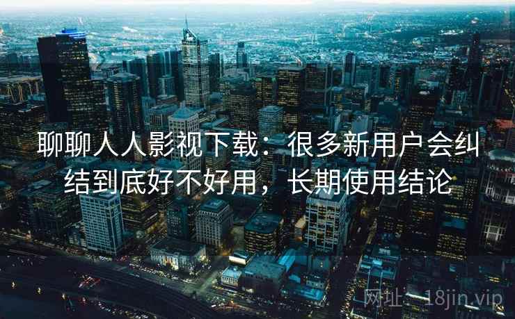 聊聊人人影视下载：很多新用户会纠结到底好不好用，长期使用结论