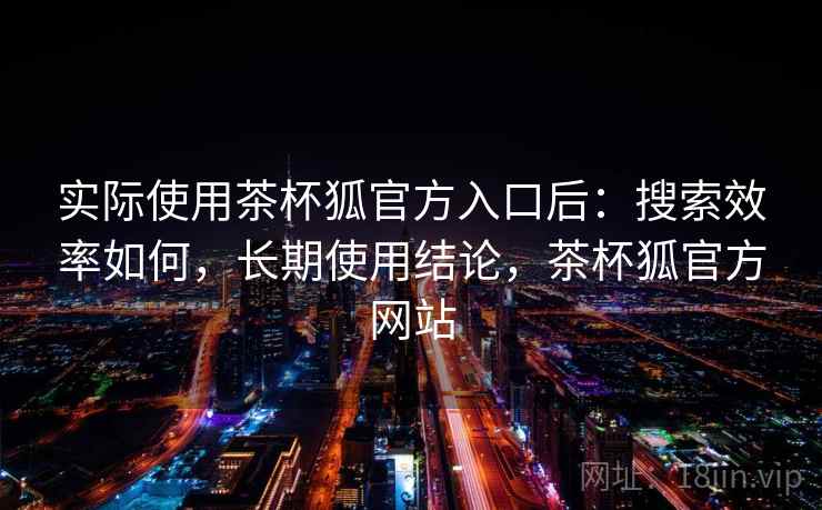 实际使用茶杯狐官方入口后：搜索效率如何，长期使用结论，茶杯狐官方网站
