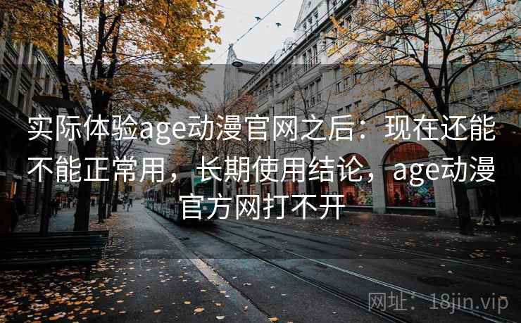 实际体验age动漫官网之后：现在还能不能正常用，长期使用结论，age动漫官方网打不开