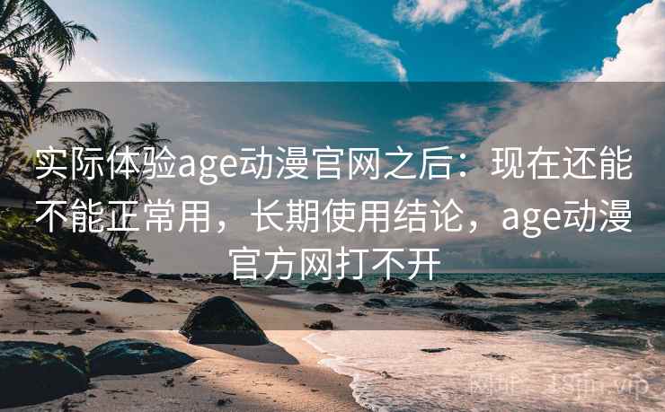 实际体验age动漫官网之后：现在还能不能正常用，长期使用结论，age动漫官方网打不开