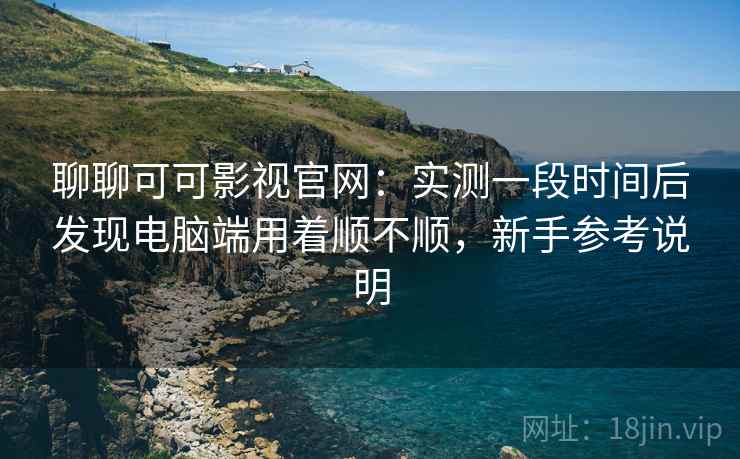 聊聊可可影视官网:实测一段时间后发现电脑端用着顺不顺,新手参考说明 聊聊可可影视官网:实测一段时间后发现电脑端用着顺不顺,新手参考说明