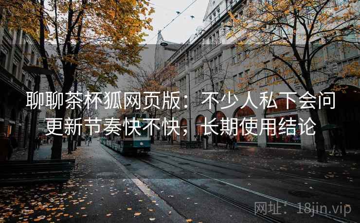 聊聊茶杯狐网页版：不少人私下会问更新节奏快不快，长期使用结论
