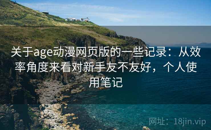 关于age动漫网页版的一些记录：从效率角度来看对新手友不友好，个人使用笔记