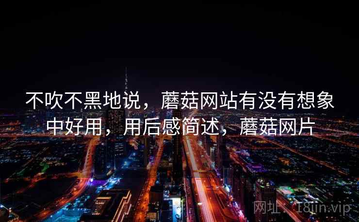 不吹不黑地说，蘑菇网站有没有想象中好用，用后感简述，蘑菇网片