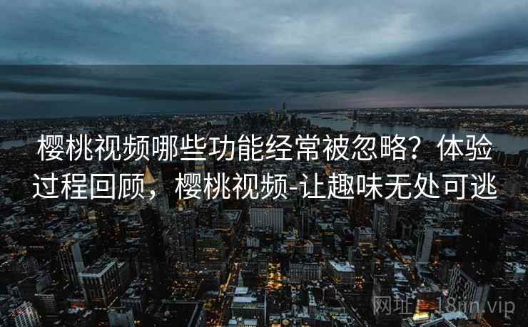 樱桃视频哪些功能经常被忽略？体验过程回顾，樱桃视频-让趣味无处可逃