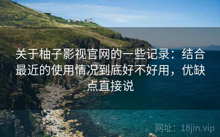 关于柚子影视官网的一些记录：结合最近的使用情况到底好不好用，优缺点直接说