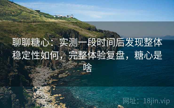 聊聊糖心：实测一段时间后发现整体稳定性如何，完整体验复盘，糖心是啥