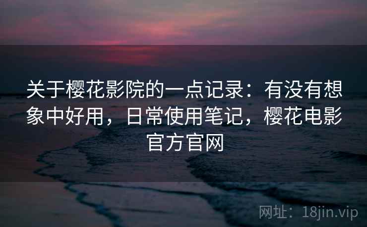 关于樱花影院的一点记录：有没有想象中好用，日常使用笔记，樱花电影官方官网