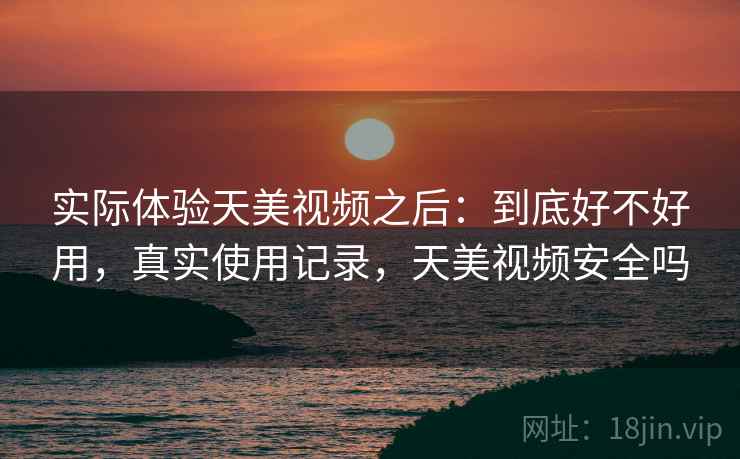 实际体验天美视频之后：到底好不好用，真实使用记录，天美视频安全吗