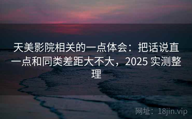 天美影院相关的一点体会：把话说直一点和同类差距大不大，2025 实测整理