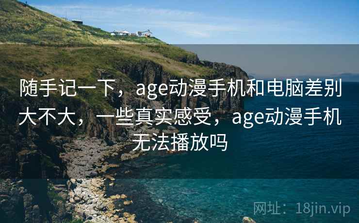 随手记一下，age动漫手机和电脑差别大不大，一些真实感受，age动漫手机无法播放吗