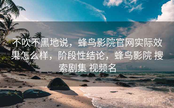 不吹不黑地说，蜂鸟影院官网实际效果怎么样，阶段性结论，蜂鸟影院 搜索剧集 视频名