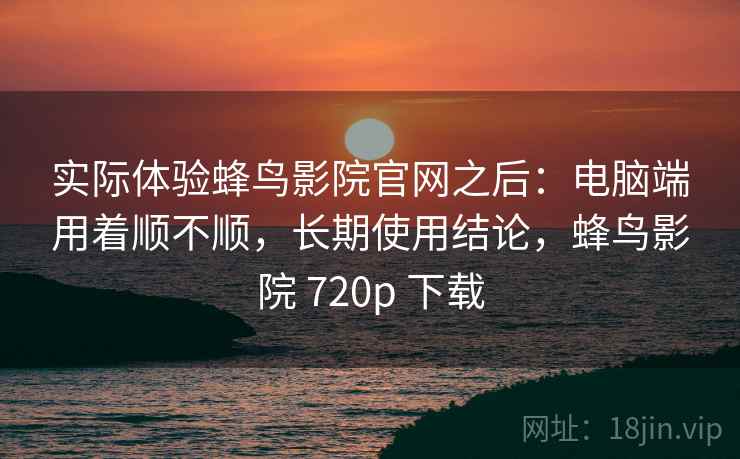 实际体验蜂鸟影院官网之后：电脑端用着顺不顺，长期使用结论，蜂鸟影院 720p 下载