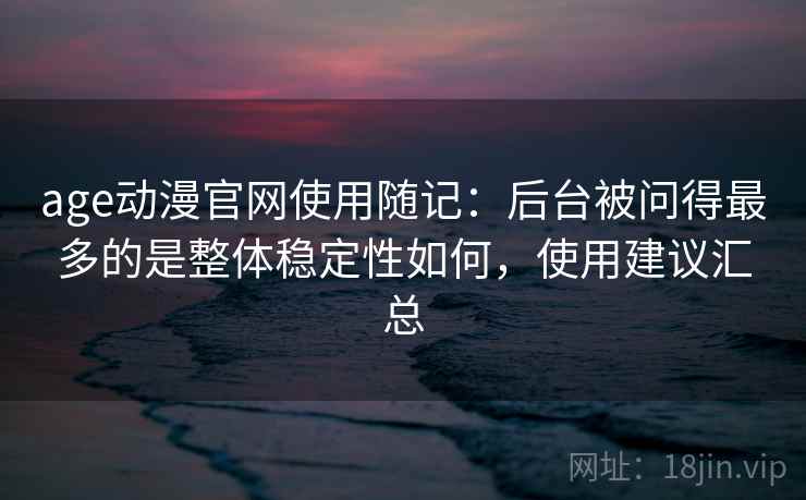 age动漫官网使用随记：后台被问得最多的是整体稳定性如何，使用建议汇总
