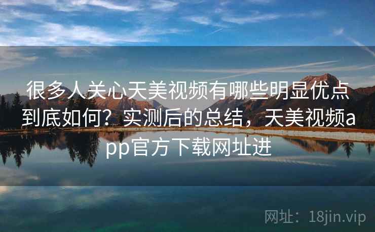很多人关心天美视频有哪些明显优点到底如何？实测后的总结，天美视频app官方下载网址进