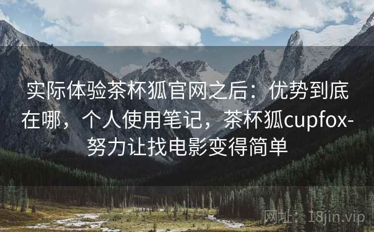 实际体验茶杯狐官网之后：优势到底在哪，个人使用笔记，茶杯狐cupfox-努力让找电影变得简单