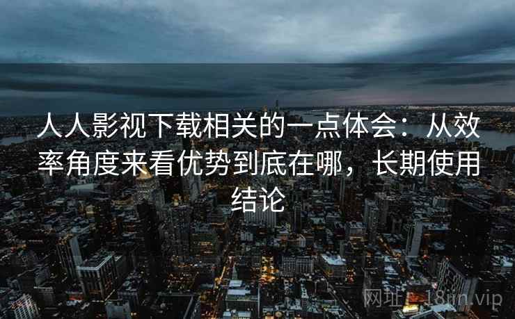人人影视下载相关的一点体会：从效率角度来看优势到底在哪，长期使用结论