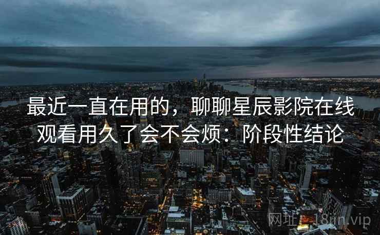 最近一直在用的,聊聊星辰影院在线观看用久了会不会烦:阶段性结论 最近一直在用的,聊聊星辰影院在线观看用久了会不会烦:阶段性结论