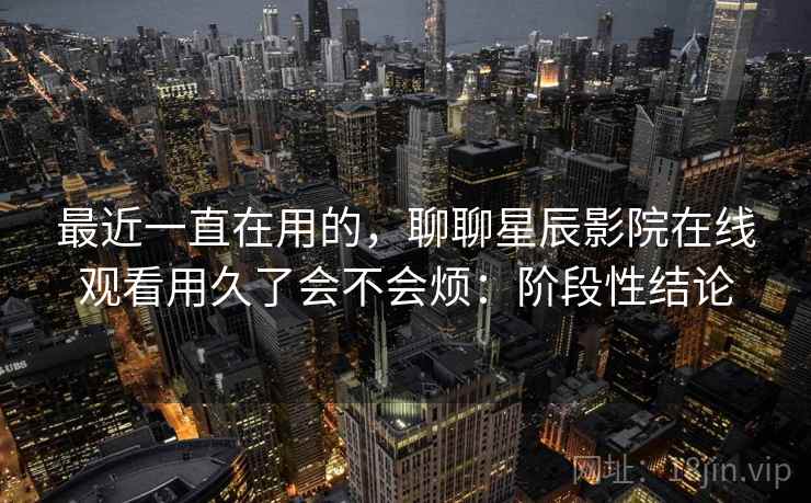 最近一直在用的,聊聊星辰影院在线观看用久了会不会烦:阶段性结论 最近一直在用的,聊聊星辰影院在线观看用久了会不会烦:阶段性结论