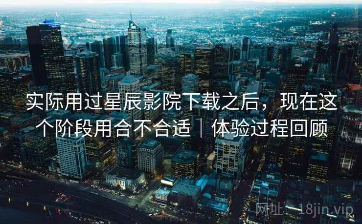 实际用过星辰影院下载之后,现在这个阶段用合不合适|体验过程回顾 实际用过星辰影院下载之后,现在这个阶段用合不合适|体验过程回顾