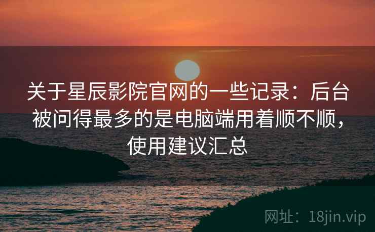 关于星辰影院官网的一些记录:后台被问得最多的是电脑端用着顺不顺,使用建议汇总 关于星辰影院官网的一些记录:后台被问得最多的是电脑端用着顺不顺,使用建议汇总