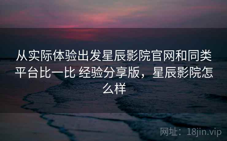 从实际体验出发星辰影院官网和同类平台比一比 经验分享版，星辰影院怎么样