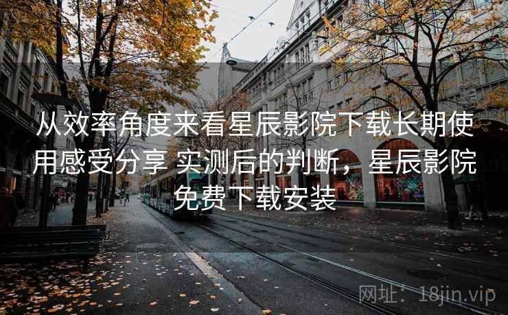 从效率角度来看星辰影院下载长期使用感受分享 实测后的判断，星辰影院免费下载安装