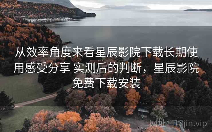 从效率角度来看星辰影院下载长期使用感受分享 实测后的判断，星辰影院免费下载安装