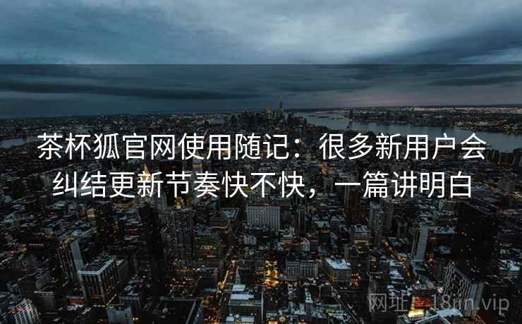 茶杯狐官网使用随记：很多新用户会纠结更新节奏快不快，一篇讲明白