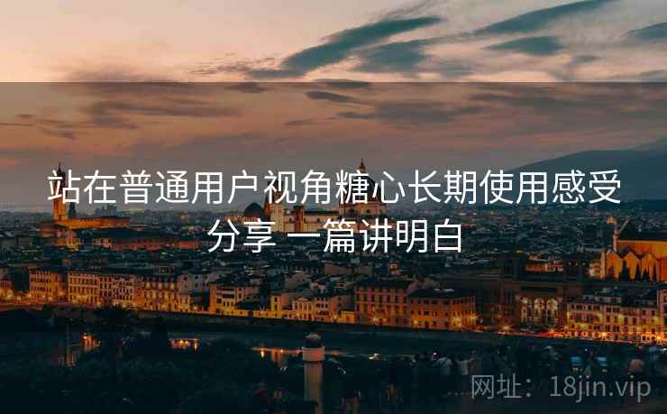 站在普通用户视角糖心长期使用感受分享 一篇讲明白 站在普通用户视角糖心长期使用感受分享 一篇讲明白
