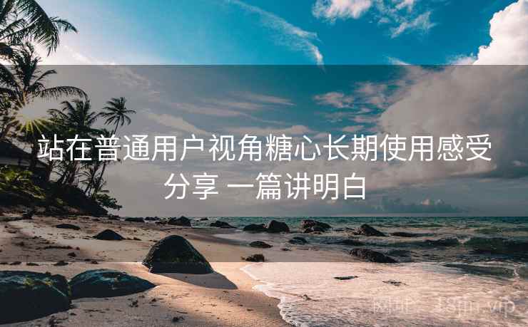站在普通用户视角糖心长期使用感受分享 一篇讲明白 站在普通用户视角糖心长期使用感受分享 一篇讲明白